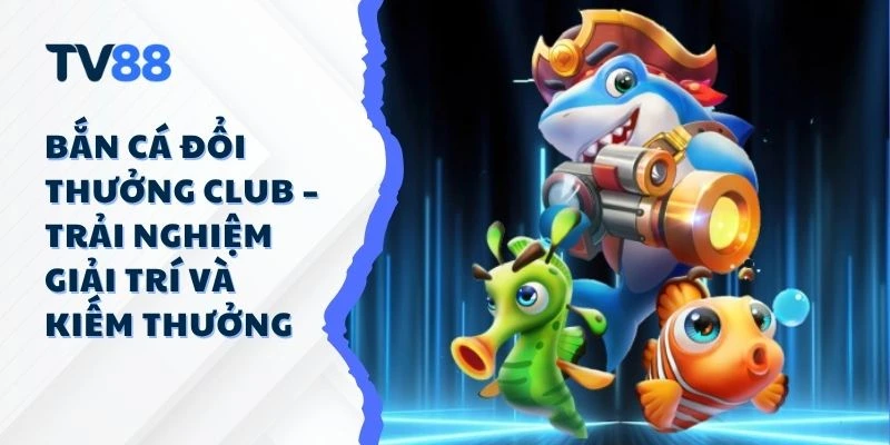Bắn Cá Đổi Thưởng Club – Trải Nghiệm Giải Trí Và Kiếm Thưởng